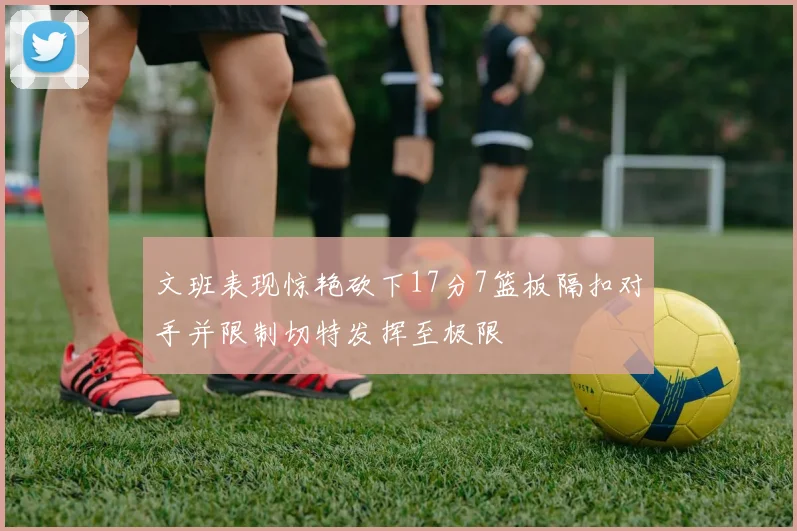 文班表现惊艳砍下17分7篮板隔扣对手并限制切特发挥至极限