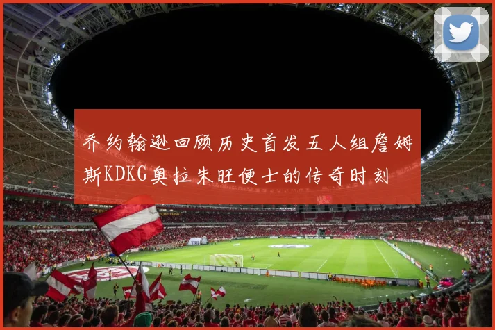 乔约翰逊回顾历史首发五人组詹姆斯KDKG奥拉朱旺便士的传奇时刻