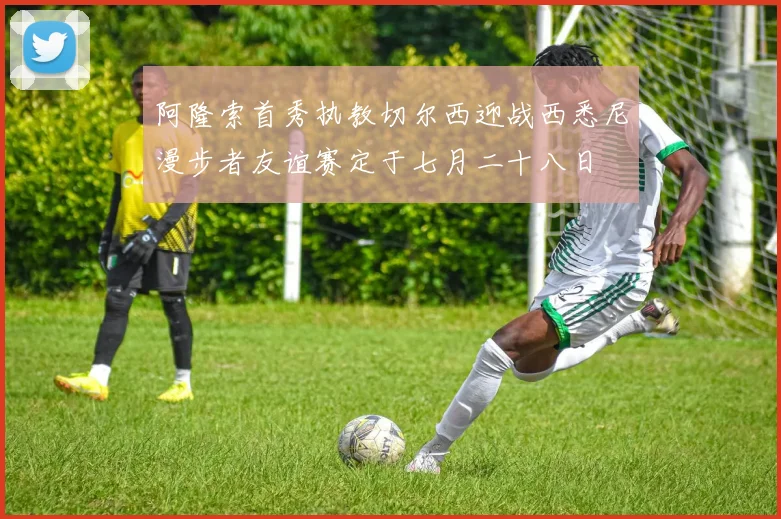 阿隆索首秀执教切尔西迎战西悉尼漫步者友谊赛定于七月二十八日