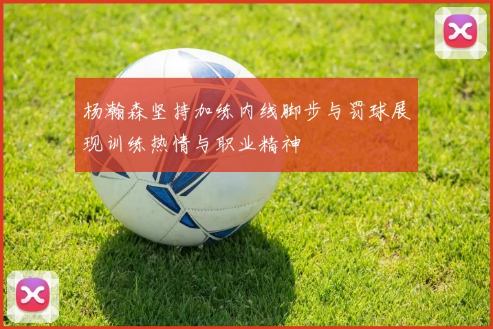 杨瀚森坚持加练内线脚步与罚球展现训练热情与职业精神