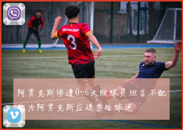 阿贾克斯惨遭0-6大败球员坦言不配称为阿贾克斯应退票给球迷