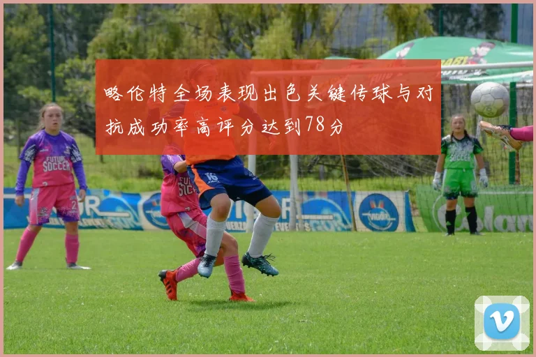略伦特全场表现出色关键传球与对抗成功率高评分达到78分