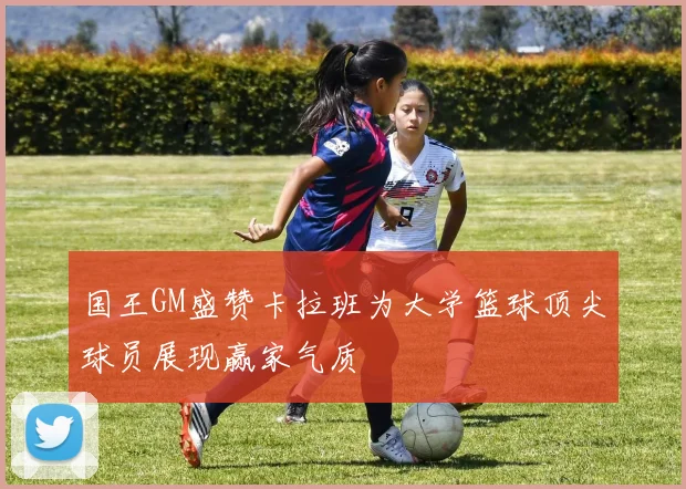 国王GM盛赞卡拉班为大学篮球顶尖球员展现赢家气质
