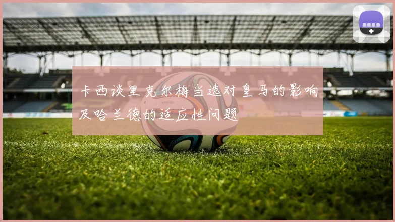 卡西谈里克尔梅当选对皇马的影响及哈兰德的适应性问题