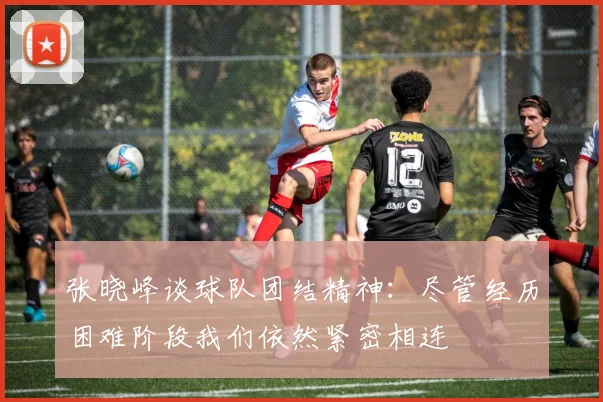 张晓峰谈球队团结精神：尽管经历困难阶段我们依然紧密相连