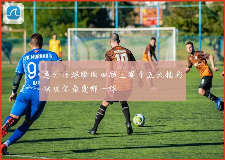 意外传球瞬间回顾上赛季五大精彩助攻你最爱哪一球