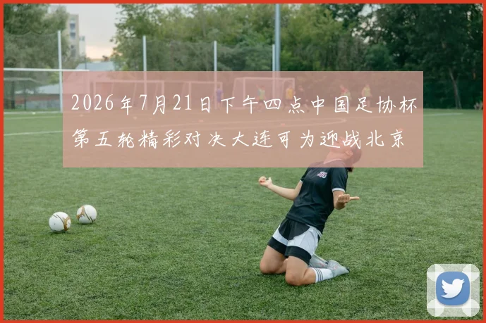 2026年7月21日下午四点中国足协杯第五轮精彩对决大连可为迎战北京国安
