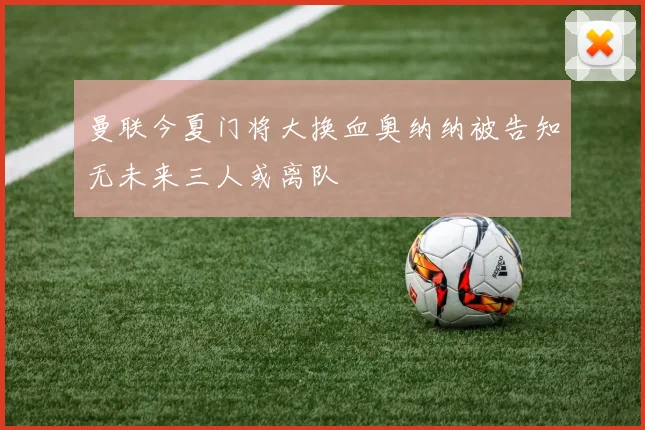 曼联今夏门将大换血奥纳纳被告知无未来三人或离队