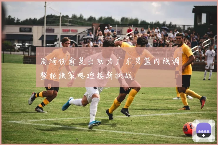 周琦伤愈复出助力广东男篮内线调整轮换策略迎接新挑战