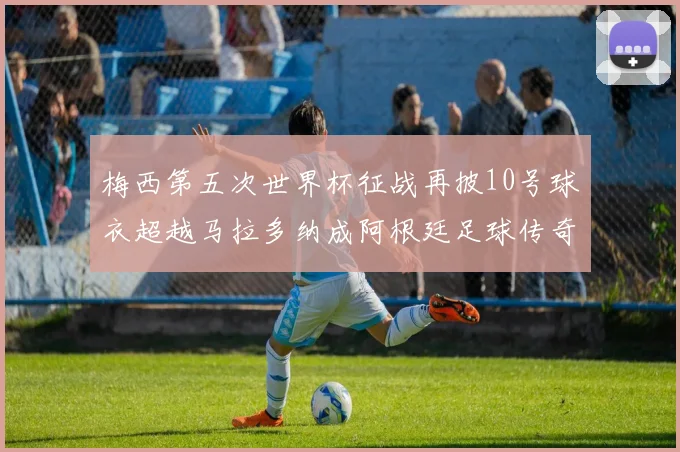 梅西第五次世界杯征战再披10号球衣超越马拉多纳成阿根廷足球传奇
