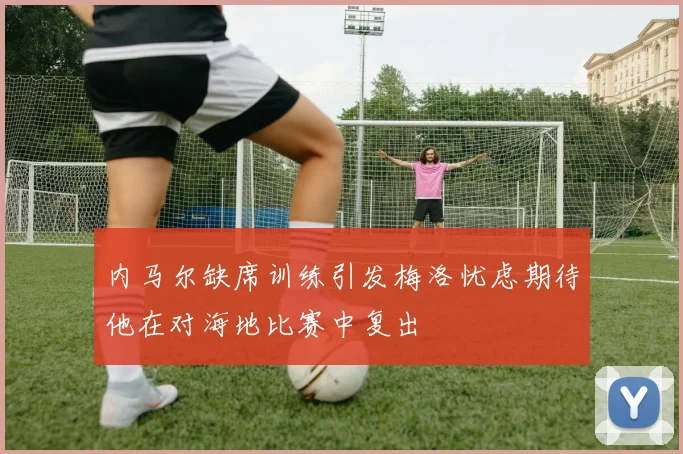 内马尔缺席训练引发梅洛忧虑期待他在对海地比赛中复出