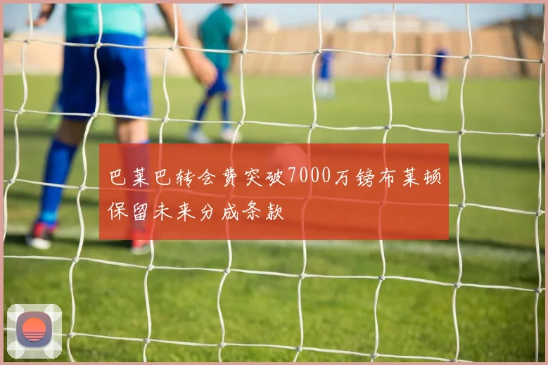 巴莱巴转会费突破7000万镑布莱顿保留未来分成条款