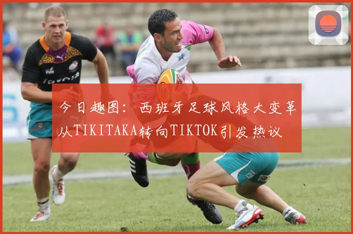 今日趣图：西班牙足球风格大变革从TIKITAKA转向TIKTOK引发热议