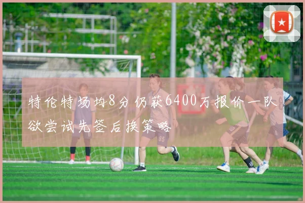 特伦特场均8分仍获6400万报价一队欲尝试先签后换策略