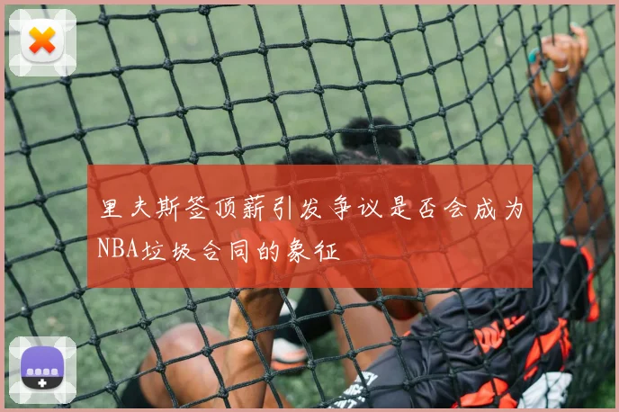 里夫斯签顶薪引发争议是否会成为NBA垃圾合同的象征