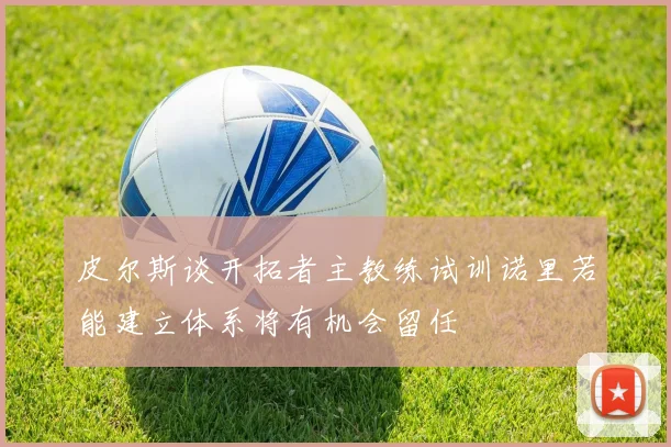 皮尔斯谈开拓者主教练试训诺里若能建立体系将有机会留任