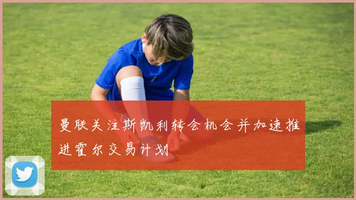 曼联关注斯凯利转会机会并加速推进霍尔交易计划