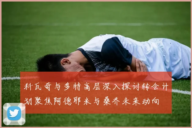科瓦奇与多特高层深入探讨转会计划聚焦阿德耶米与桑乔未来动向