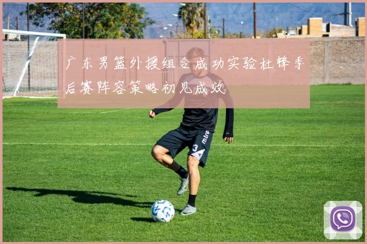 广东男篮外援组合成功实验杜锋季后赛阵容策略初见成效
